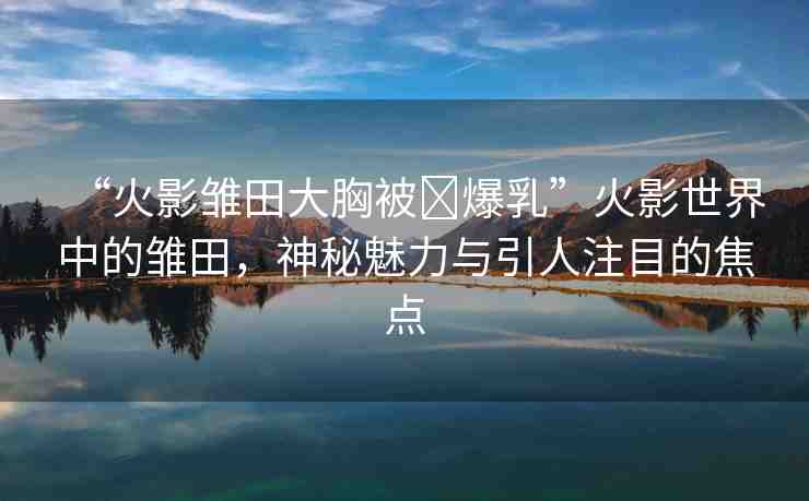 “火影雛田大胸被?爆乳”火影世界中的雛田，神秘魅力與引人注目的焦點(diǎn)