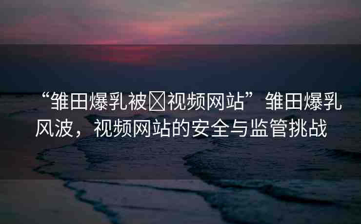 “雛田爆乳被?視頻網(wǎng)站”雛田爆乳風(fēng)波，視頻網(wǎng)站的安全與監(jiān)管挑戰(zhàn)