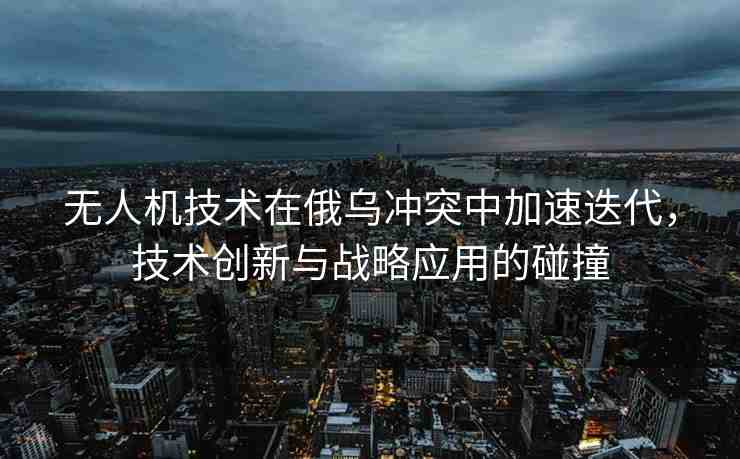 無人機(jī)技術(shù)在俄烏沖突中加速迭代，技術(shù)創(chuàng)新與戰(zhàn)略應(yīng)用的碰撞