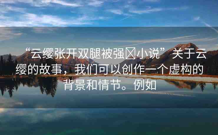 “云纓張開雙腿被強(qiáng)?小說”關(guān)于云纓的故事，我們可以創(chuàng)作一個(gè)虛構(gòu)的背景和情節(jié)。例如