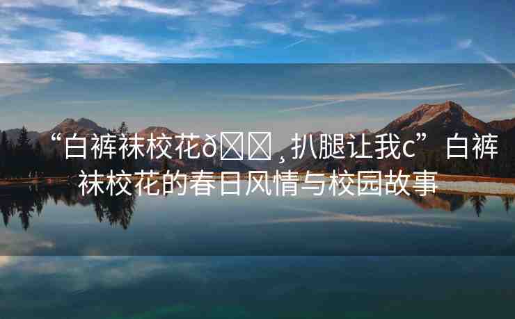 “白褲襪?；??扒腿讓我c”白褲襪校花的春日風(fēng)情與校園故事