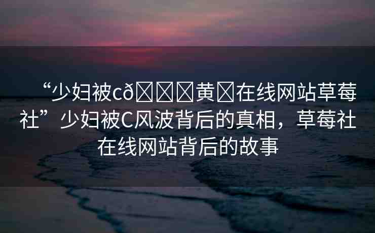 “少婦被c??黃?在線網(wǎng)站草莓社”少婦被C風(fēng)波背后的真相，草莓社在線網(wǎng)站背后的故事
