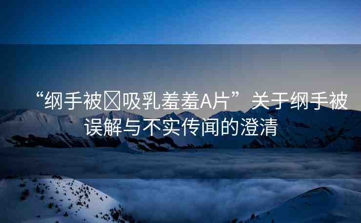 “綱手被?吸乳羞羞A片”關(guān)于綱手被誤解與不實傳聞的澄清
