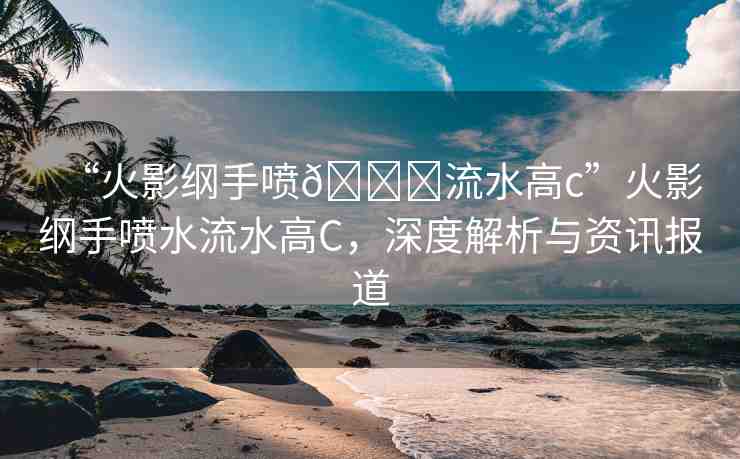 “火影綱手噴??流水高c”火影綱手噴水流水高C，深度解析與資訊報(bào)道