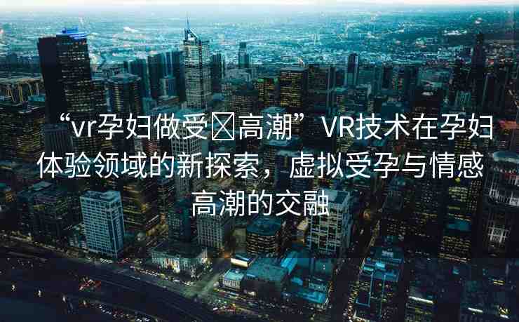 “vr孕婦做受?高潮”VR技術(shù)在孕婦體驗領(lǐng)域的新探索，虛擬受孕與情感高潮的交融