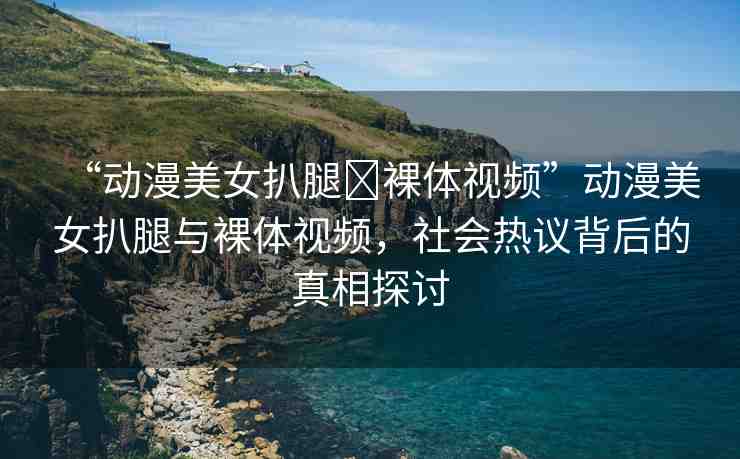 “動漫美女扒腿?裸體視頻”動漫美女扒腿與裸體視頻，社會熱議背后的真相探討