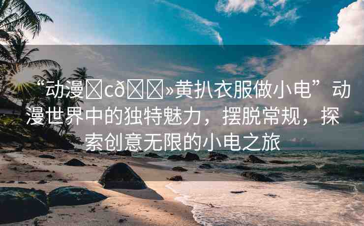 “動漫?c??黃扒衣服做小電”動漫世界中的獨特魅力，擺脫常規(guī)，探索創(chuàng)意無限的小電之旅