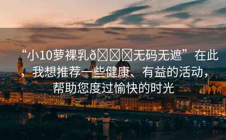 “小10蘿裸乳??無(wú)碼無(wú)遮”在此，我想推薦一些健康、有益的活動(dòng)，幫助您度過(guò)愉快的時(shí)光