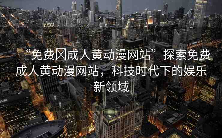 “免費?成人黃動漫網(wǎng)站”探索免費成人黃動漫網(wǎng)站，科技時代下的娛樂新領(lǐng)域