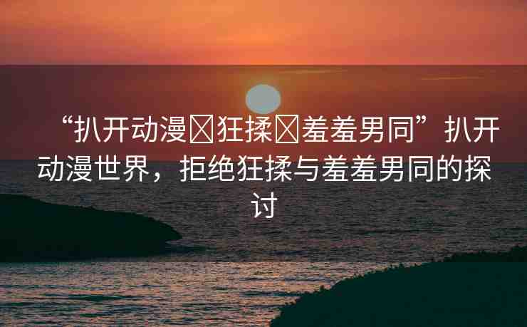 “扒開動漫?狂揉?羞羞男同”扒開動漫世界，拒絕狂揉與羞羞男同的探討