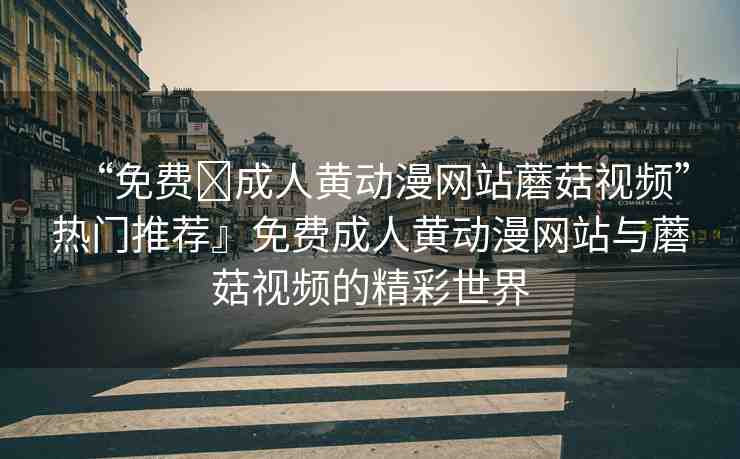 “免費?成人黃動漫網(wǎng)站蘑菇視頻”熱門推薦』免費成人黃動漫網(wǎng)站與蘑菇視頻的精彩世界