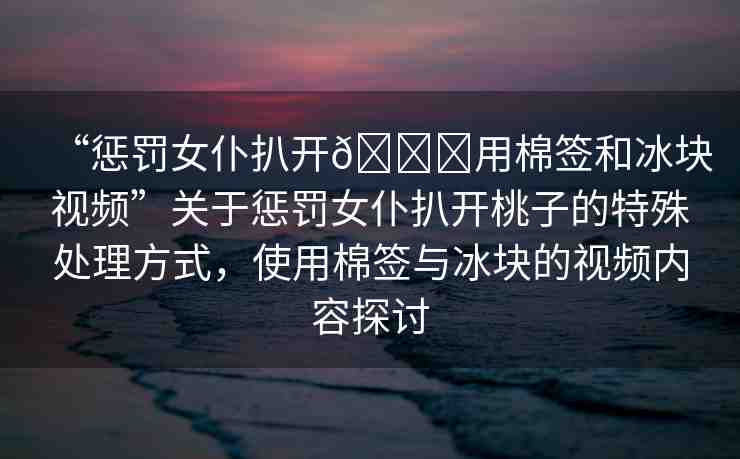 “懲罰女仆扒開??用棉簽和冰塊視頻”關(guān)于懲罰女仆扒開桃子的特殊處理方式，使用棉簽與冰塊的視頻內(nèi)容探討
