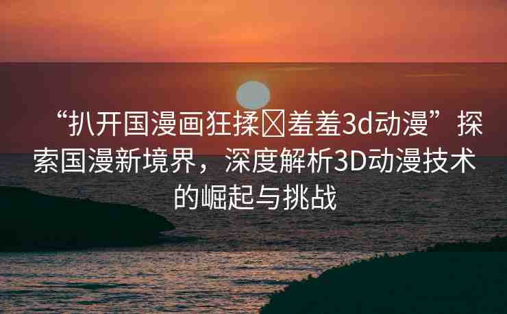 “扒開國漫畫狂揉?羞羞3d動漫”探索國漫新境界，深度解析3D動漫技術(shù)的崛起與挑戰(zhàn)