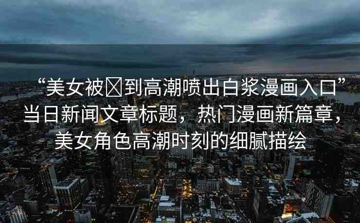 “美女被?到高潮噴出白漿漫畫入口”當(dāng)日新聞文章標(biāo)題，熱門漫畫新篇章，美女角色高潮時(shí)刻的細(xì)膩描繪