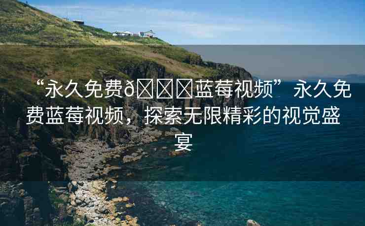 “永久免費(fèi)??藍(lán)莓視頻”永久免費(fèi)藍(lán)莓視頻，探索無限精彩的視覺盛宴