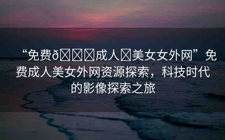 “免費??成人?美女女外網(wǎng)”免費成人美女外網(wǎng)資源探索，科技時代的影像探索之旅