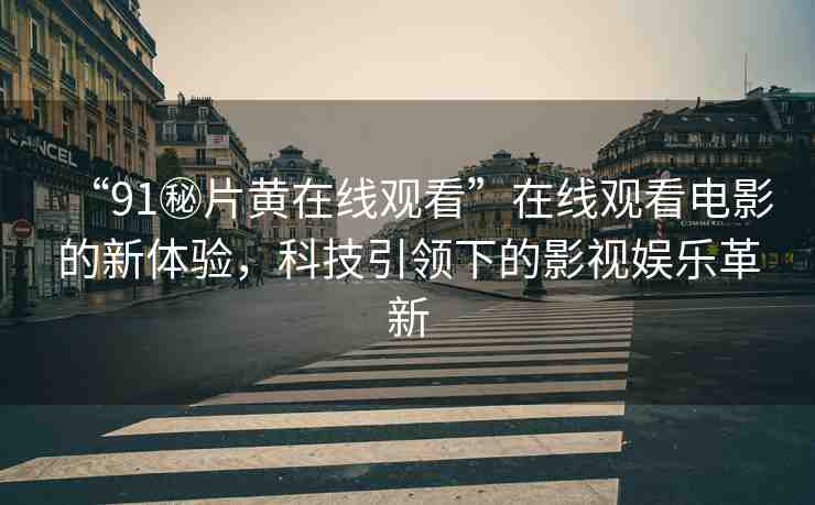 “91秘片黃在線觀看”在線觀看電影的新體驗(yàn)，科技引領(lǐng)下的影視娛樂革新