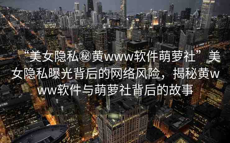 “美女隱私秘黃www軟件萌蘿社”美女隱私曝光背后的網(wǎng)絡(luò)風(fēng)險，揭秘黃www軟件與萌蘿社背后的故事