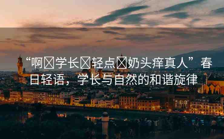 “啊?學(xué)長(zhǎng)?輕點(diǎn)?奶頭癢真人”春日輕語(yǔ)，學(xué)長(zhǎng)與自然的和諧旋律