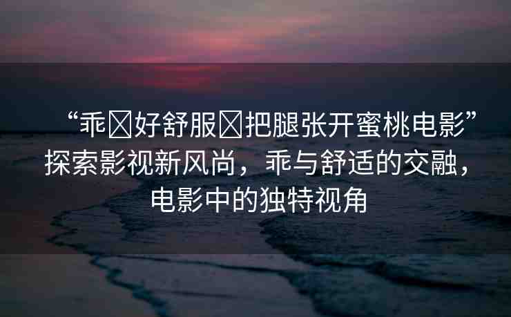 “乖?好舒服?把腿張開蜜桃電影”探索影視新風(fēng)尚，乖與舒適的交融，電影中的獨(dú)特視角