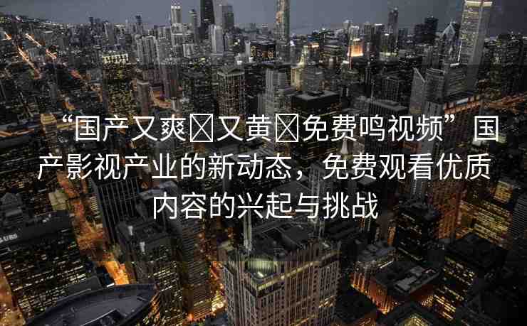 “國(guó)產(chǎn)又爽?又黃?免費(fèi)鳴視頻”國(guó)產(chǎn)影視產(chǎn)業(yè)的新動(dòng)態(tài)，免費(fèi)觀看優(yōu)質(zhì)內(nèi)容的興起與挑戰(zhàn)