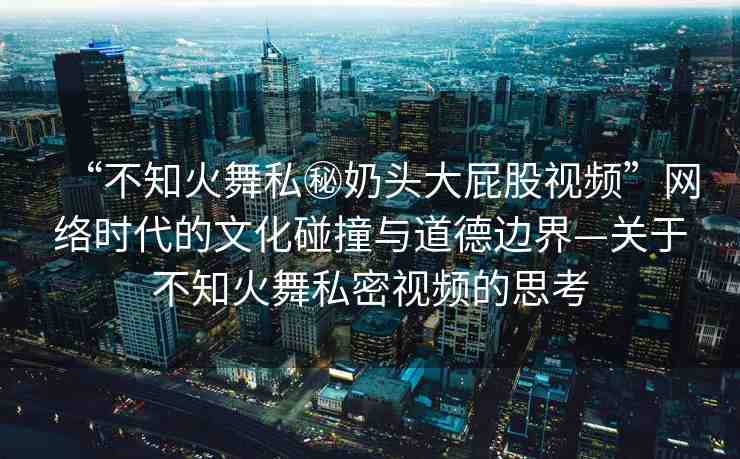 “不知火舞私秘奶頭大屁股視頻”網(wǎng)絡(luò)時代的文化碰撞與道德邊界—關(guān)于不知火舞私密視頻的思考