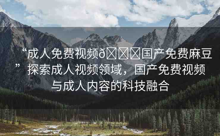 “成人免費視頻??國產(chǎn)免費麻豆”探索成人視頻領(lǐng)域，國產(chǎn)免費視頻與成人內(nèi)容的科技融合