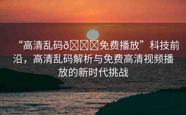 “高清亂碼??免費(fèi)播放”科技前沿，高清亂碼解析與免費(fèi)高清視頻播放的新時(shí)代挑戰(zhàn)