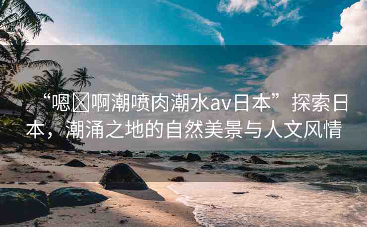“嗯?啊潮噴肉潮水a(chǎn)v日本”探索日本，潮涌之地的自然美景與人文風(fēng)情