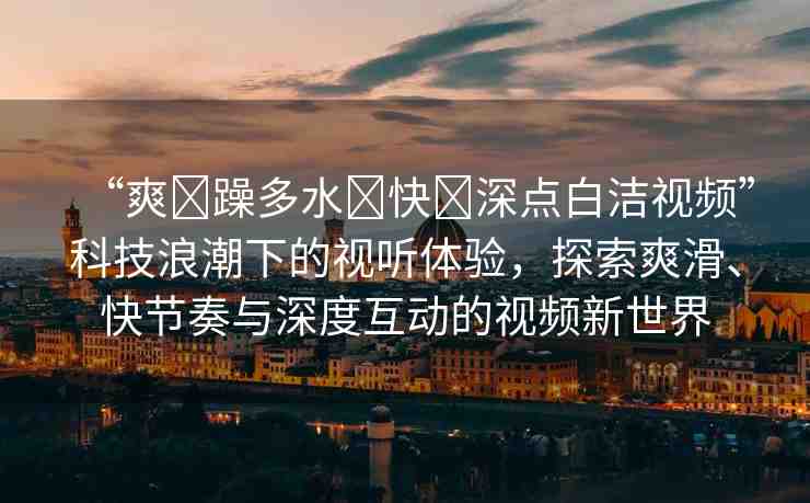 “爽?躁多水?快?深點(diǎn)白潔視頻”科技浪潮下的視聽體驗(yàn)，探索爽滑、快節(jié)奏與深度互動(dòng)的視頻新世界