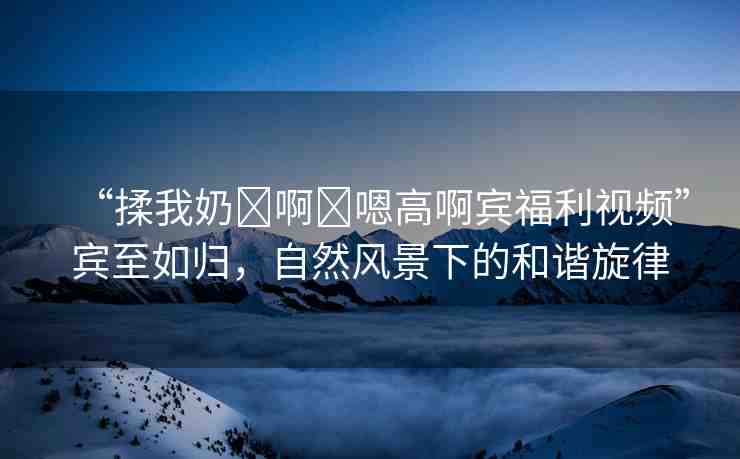 “揉我奶?啊?嗯高啊賓福利視頻”賓至如歸，自然風景下的和諧旋律