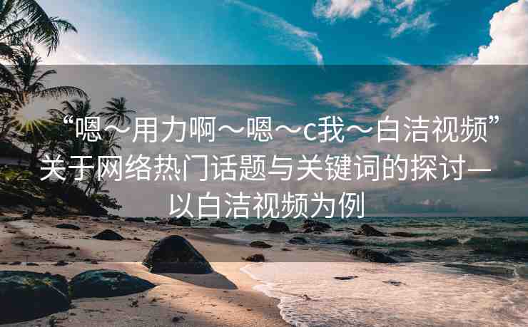 “嗯～用力啊～嗯～c我～白潔視頻”關(guān)于網(wǎng)絡(luò)熱門話題與關(guān)鍵詞的探討—以白潔視頻為例