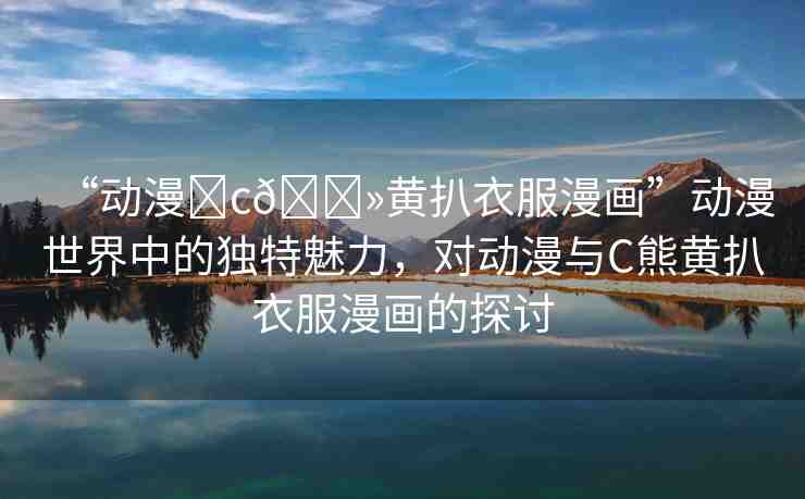 “動(dòng)漫?c??黃扒衣服漫畫”動(dòng)漫世界中的獨(dú)特魅力，對(duì)動(dòng)漫與C熊黃扒衣服漫畫的探討