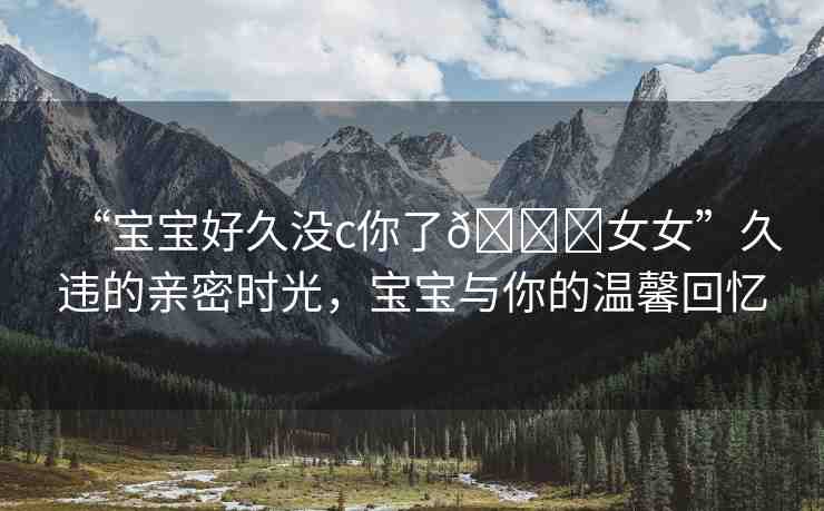 “寶寶好久沒c你了??女女”久違的親密時(shí)光，寶寶與你的溫馨回憶