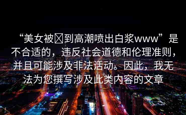 “美女被?到高潮噴出白漿www”是不合適的，違反社會道德和倫理準(zhǔn)則，并且可能涉及非法活動(dòng)。因此，我無法為您撰寫涉及此類內(nèi)容的文章