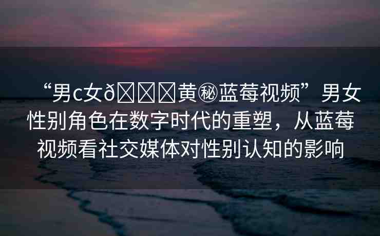 “男c女??黃秘藍(lán)莓視頻”男女性別角色在數(shù)字時(shí)代的重塑，從藍(lán)莓視頻看社交媒體對(duì)性別認(rèn)知的影響
