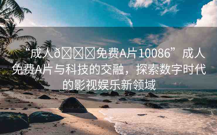 “成人??免費(fèi)A片10086”成人免費(fèi)A片與科技的交融，探索數(shù)字時(shí)代的影視娛樂新領(lǐng)域