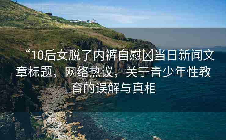 “10后女脫了內(nèi)褲自慰?當(dāng)日新聞文章標(biāo)題，網(wǎng)絡(luò)熱議，關(guān)于青少年性教育的誤解與真相