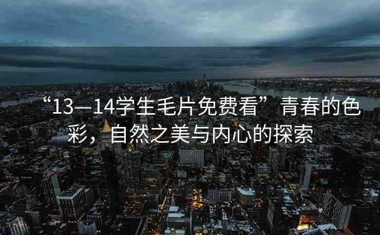 “13—14學(xué)生毛片免費(fèi)看”青春的色彩，自然之美與內(nèi)心的探索