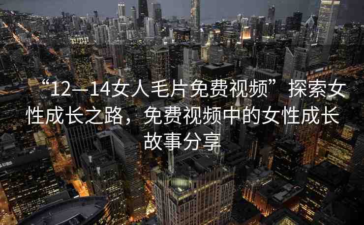 “12—14女人毛片免費視頻”探索女性成長之路，免費視頻中的女性成長故事分享