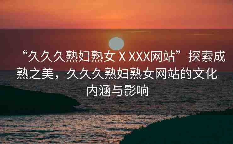“久久久熟婦熟女ⅩXXX網(wǎng)站”探索成熟之美，久久久熟婦熟女網(wǎng)站的文化內(nèi)涵與影響