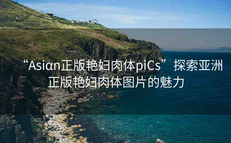 “Asiαn正版艷婦肉體piCs”探索亞洲正版艷婦肉體圖片的魅力