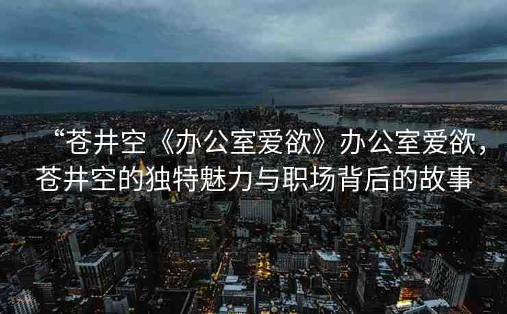“蒼井空《辦公室愛(ài)欲》辦公室愛(ài)欲，蒼井空的獨(dú)特魅力與職場(chǎng)背后的故事