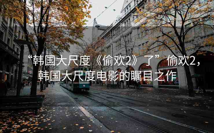 “韓國大尺度《偷歡2》了”偷歡2，韓國大尺度電影的矚目之作