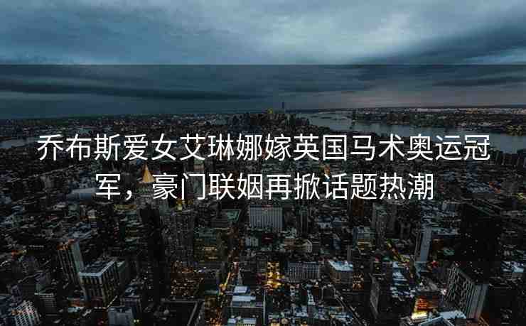喬布斯愛女艾琳娜嫁英國馬術(shù)奧運冠軍，豪門聯(lián)姻再掀話題熱潮