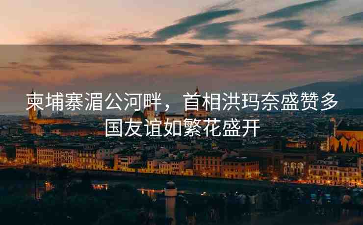 柬埔寨湄公河畔，首相洪瑪奈盛贊多國友誼如繁花盛開