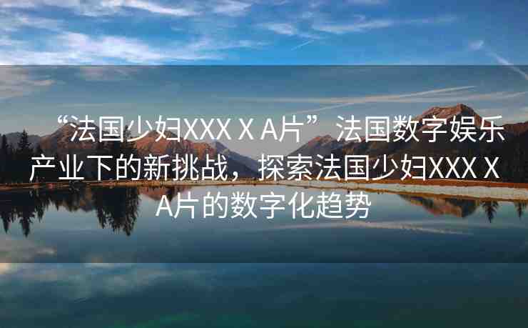 “法國少婦XXXⅩA片”法國數(shù)字娛樂產(chǎn)業(yè)下的新挑戰(zhàn)，探索法國少婦XXXⅩA片的數(shù)字化趨勢
