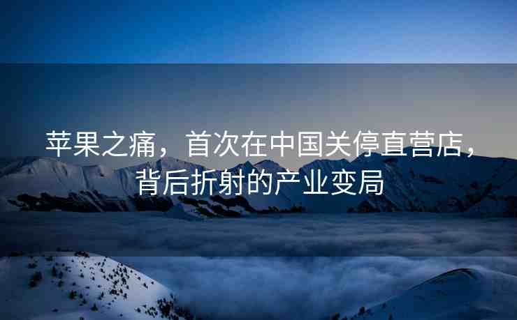 蘋果之痛，首次在中國關(guān)停直營店，背后折射的產(chǎn)業(yè)變局