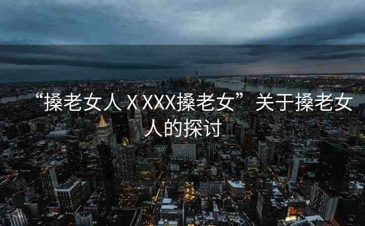 “搡老女人ⅩXXX搡老女”關(guān)于搡老女人的探討