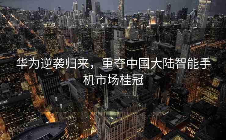 華為逆襲歸來，重奪中國大陸智能手機市場桂冠